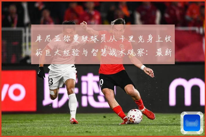 库尼亚称曼联球员从卡里克身上收获巨大经验与智慧战术观察：最新赛事动态与深度分析