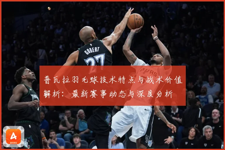 普瓦拉羽毛球技术特点与战术价值解析：最新赛事动态与深度分析