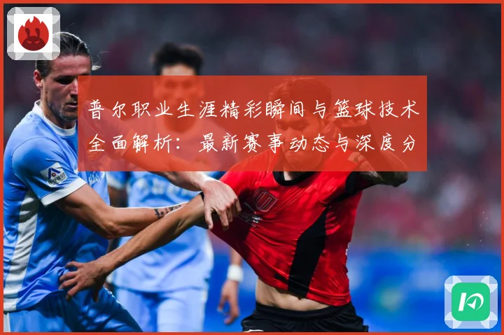 普尔职业生涯精彩瞬间与篮球技术全面解析：最新赛事动态与深度分析