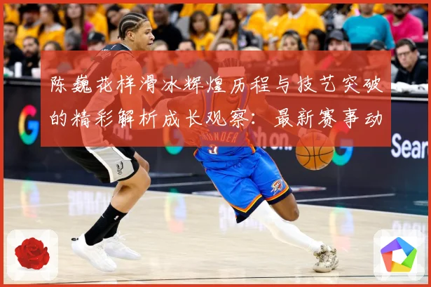陈巍花样滑冰辉煌历程与技艺突破的精彩解析成长观察：最新赛事动态与深度分析