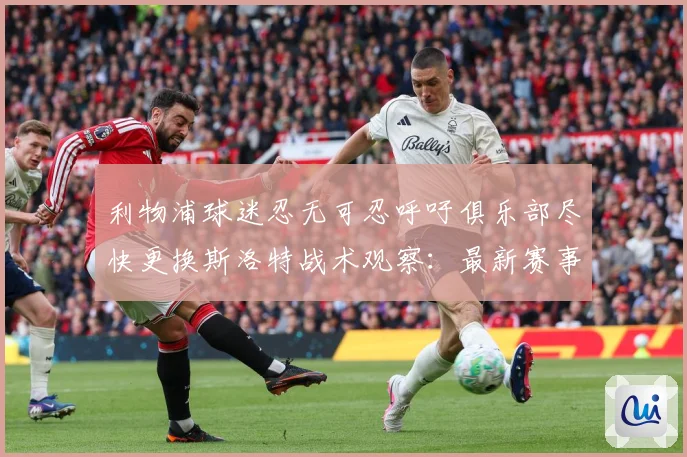 利物浦球迷忍无可忍呼吁俱乐部尽快更换斯洛特战术观察：最新赛事动态与深度分析