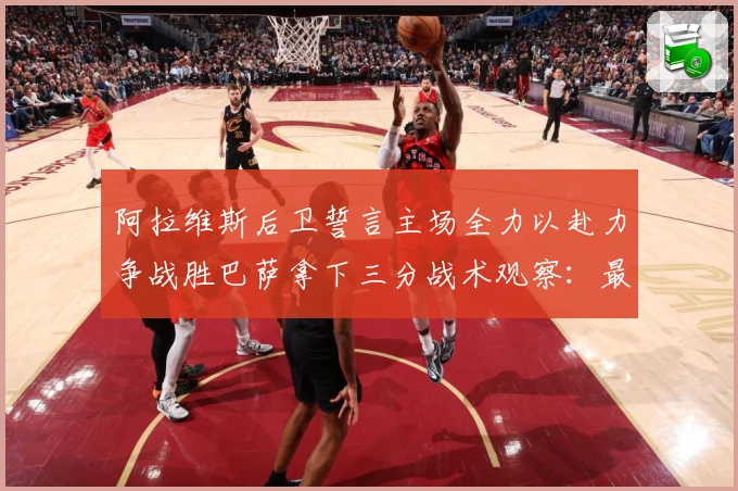 阿拉维斯后卫誓言主场全力以赴力争战胜巴萨拿下三分战术观察：最新赛事动态与深度分析