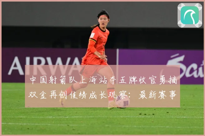 中国射箭队上海站夺五牌收官勇摘双金再创佳绩成长观察：最新赛事动态与深度分析