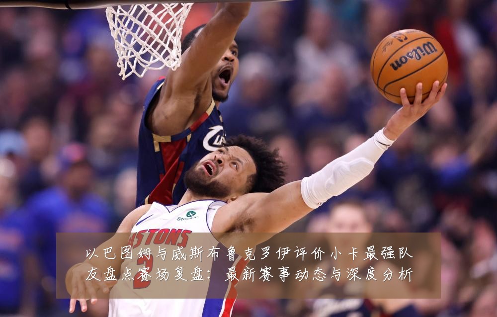 以巴图姆与威斯布鲁克罗伊评价小卡最强队友盘点赛场复盘:最新赛事动态与深度分析