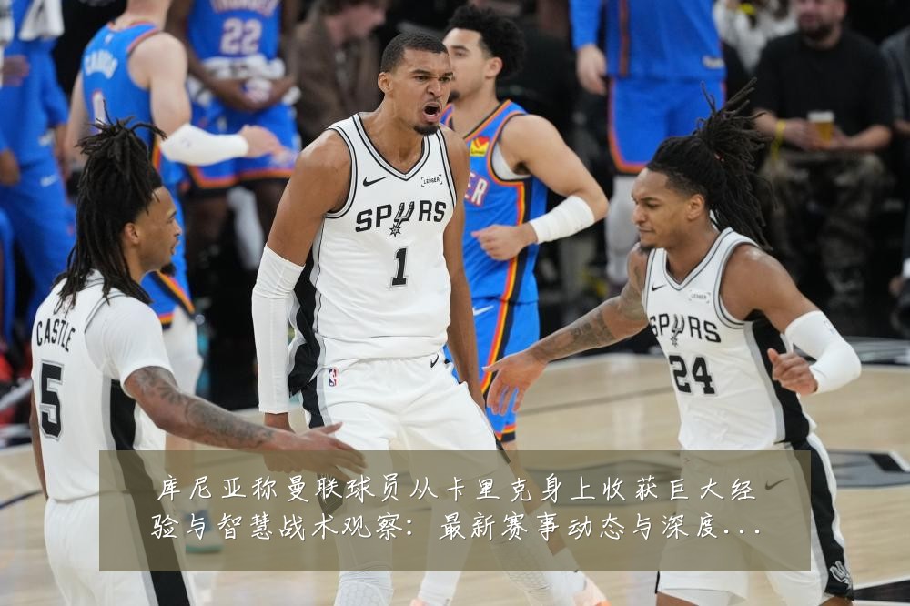 库尼亚称曼联球员从卡里克身上收获巨大经验与智慧战术观察:最新赛事动态与深度分析